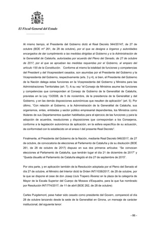 El Fiscal General del Estado
___________
- 86 -
Al mismo tiempo, el Presidente del Gobierno dictó el Real Decreto 944/20147, de 27 de
octubre (BOE mº 261, de 28 de octubre), por el que se designa a órganos y autoridades
encargados de dar cumplimiento a las medidas dirigidas al Gobierno y a la Administración de
la Generalitat de Cataluña, autorizadas por acuerdo del Pleno del Senado, de 27 de octubre
de 2017, por el que se aprueban las medidas requeridas por el Gobierno, al amparo del
artículo 155 de la Constitución. Conforme al mismo la totalidad de funciones y competencias
del President y del Vicepresident cesados, son asumidas por el Presidente del Gobierno y la
Vicepresidenta del Gobierno, respectivamente (arts. 3 y 4), si bien, el Presidente del Gobierno
de la Nación delega estas funciones en la Vicepresidenta del Gobierno y Ministra para las
Administraciones Territoriales (art. 7). A su vez “el Consejo de Ministros asume las funciones
y competencias que corresponden al Consejo de Gobierno de la Generalitat de Cataluña,
previstas en la Ley 13/2008, de 5 de noviembre, de la presidencia de la Generalitat y del
Gobierno, y en las demás disposiciones autonómicas que resulten de aplicación” (art. 5). Por
último, “Con relación al Gobierno, a la Administración de la Generalitat de Cataluña, sus
organismos, entes, entidades y sector público empresarial dependientes, los Ministros como
titulares de sus Departamentos quedan habilitados para el ejercicio de las funciones y para la
adopción de acuerdos, resoluciones y disposiciones que correspondan a los Consejeros,
conforme a la legislación autonómica de aplicación, en la esfera específica de su actuación,
de conformidad con lo establecido en el anexo I del presente Real Decreto”.
Finalmente, el Presidente del Gobierno de la Nación, mediante Real Decreto 946/2017, de 27
de octubre, de convocatoria de elecciones al Parlamento de Cataluña y de su disolución (BOE
261, de 28 de octubre de 2017) dispuso en sus dos primeros artículos: “Se convocan
elecciones al Parlamento de Cataluña, que tendrán lugar el día 21 de diciembre de 2017” y
“Queda disuelto el Parlamento de Cataluña elegido el día 27 de septiembre de 2015”.
Por otra parte, y en aplicación también de la Resolución adoptada por el Pleno del Senado el
día 27 de octubre, el Ministro del Interior dictó la Orden INT/1038/2017, de 28 de octubre, por
la que se dispone el cese de don Josep Lluís Trapero Álvarez en la plaza de la categoría de
Mayor de la Escala Superior del Cuerpo de Mossos d’Esquadra, para la que fue nombrado
por Resolución INT/774/2017, de 11 de abril (BOE 262, de 28 de octubre)
Carles Puigdemont, pese haber sido cesado como presidente del Govern, compareció el día
28 de octubre lanzando desde la sede de la Generalitat en Girona, un mensaje de carácter
institucional, del siguiente tenor:
 