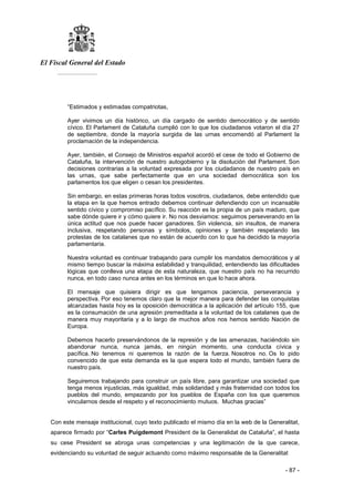 El Fiscal General del Estado
___________
- 87 -
“Estimados y estimadas compatriotas,
Ayer vivimos un día histórico, un día cargado de sentido democrático y de sentido
cívico. El Parlament de Cataluña cumplió con lo que los ciudadanos votaron el día 27
de septiembre, donde la mayoría surgida de las urnas encomendó al Parlament la
proclamación de la independencia.
Ayer, también, el Consejo de Ministros español acordó el cese de todo el Gobierno de
Cataluña, la intervención de nuestro autogobierno y la disolución del Parlament. Son
decisiones contrarias a la voluntad expresada por los ciudadanos de nuestro país en
las urnas, que sabe perfectamente que en una sociedad democrática son los
parlamentos los que eligen o cesan los presidentes.
Sin embargo, en estas primeras horas todos vosotros, ciudadanos, debe entendido que
la etapa en la que hemos entrado debemos continuar defendiendo con un incansable
sentido cívico y compromiso pacífico. Su reacción es la propia de un país maduro, que
sabe dónde quiere ir y cómo quiere ir. No nos desviamos: seguimos perseverando en la
única actitud que nos puede hacer ganadores. Sin violencia, sin insultos, de manera
inclusiva, respetando personas y símbolos, opiniones y también respetando las
protestas de los catalanes que no están de acuerdo con lo que ha decidido la mayoría
parlamentaria.
Nuestra voluntad es continuar trabajando para cumplir los mandatos democráticos y al
mismo tiempo buscar la máxima estabilidad y tranquilidad, entendiendo las dificultades
lógicas que conlleva una etapa de esta naturaleza, que nuestro país no ha recurrido
nunca, en todo caso nunca antes en los términos en que lo hace ahora.
El mensaje que quisiera dirigir es que tengamos paciencia, perseverancia y
perspectiva. Por eso tenemos claro que la mejor manera para defender las conquistas
alcanzadas hasta hoy es la oposición democrática a la aplicación del artículo 155, que
es la consumación de una agresión premeditada a la voluntad de los catalanes que de
manera muy mayoritaria y a lo largo de muchos años nos hemos sentido Nación de
Europa.
Debemos hacerlo preservándonos de la represión y de las amenazas, haciéndolo sin
abandonar nunca, nunca jamás, en ningún momento, una conducta cívica y
pacífica. No tenemos ni queremos la razón de la fuerza. Nosotros no. Os lo pido
convencido de que esta demanda es la que espera todo el mundo, también fuera de
nuestro país.
Seguiremos trabajando para construir un país libre, para garantizar una sociedad que
tenga menos injusticias, más igualdad, más solidaridad y más fraternidad con todos los
pueblos del mundo, empezando por los pueblos de España con los que queremos
vincularnos desde el respeto y el reconocimiento mutuos. Muchas gracias”
Con este mensaje institucional, cuyo texto publicado el mismo día en la web de la Generalitat,
aparece firmado por “Carles Puigdemont President de la Generalidat de Cataluña”, el hasta
su cese President se abroga unas competencias y una legitimación de la que carece,
evidenciando su voluntad de seguir actuando como máximo responsable de la Generalitat
 