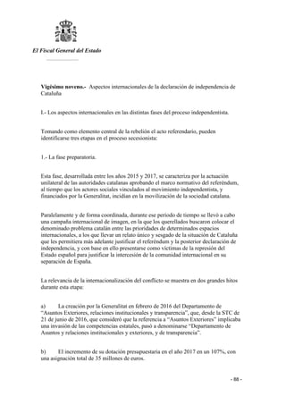 El Fiscal General del Estado
___________
- 88 -
Vigésimo noveno.- Aspectos internacionales de la declaración de independencia de
Cataluña
I.- Los aspectos internacionales en las distintas fases del proceso independentista.
Tomando como elemento central de la rebelión el acto referendario, pueden
identificarse tres etapas en el proceso secesionista:
1.- La fase preparatoria.
Esta fase, desarrollada entre los años 2015 y 2017, se caracteriza por la actuación
unilateral de las autoridades catalanas aprobando el marco normativo del referéndum,
al tiempo que los actores sociales vinculados al movimiento independentista, y
financiados por la Generalitat, incidían en la movilización de la sociedad catalana.
Paralelamente y de forma coordinada, durante ese periodo de tiempo se llevó a cabo
una campaña internacional de imagen, en la que los querellados buscaron colocar el
denominado problema catalán entre las prioridades de determinados espacios
internacionales, a los que llevar un relato único y sesgado de la situación de Cataluña
que les permitiera más adelante justificar el referéndum y la posterior declaración de
independencia, y con base en ello presentarse como víctimas de la represión del
Estado español para justificar la intercesión de la comunidad internacional en su
separación de España.
La relevancia de la internacionalización del conflicto se muestra en dos grandes hitos
durante esta etapa:
a) La creación por la Generalitat en febrero de 2016 del Departamento de
“Asuntos Exteriores, relaciones institucionales y transparencia”, que, desde la STC de
21 de junio de 2016, que consideró que la referencia a “Asuntos Exteriores” implicaba
una invasión de las competencias estatales, pasó a denominarse “Departamento de
Asuntos y relaciones institucionales y exteriores, y de transparencia”.
b) El incremento de su dotación presupuestaria en el año 2017 en un 107%, con
una asignación total de 35 millones de euros.
 