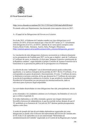 El Fiscal General del Estado
___________
- 89 -
(http://www.elmundo.es/cataluna/2017/01/17/587e4a3122601dad1a8b45f0.html)
Pivotando sobre este Departamento, han destacado como aspectos claves en 2017:
A.- El papel de las Delegaciones del Govern en el exterior.
En el año 2015, el Gobierno de Cataluña contaba con cinco delegaciones en el
exterior. En 2016, el Govern anunció que a fines de 2017 serían ya 17. Actualmente
tiene delegación en la UE y en EEUU, además de en varios países europeos como
Francia, Reino Unido, Alemania, Austria, Italia, Portugal o Dinamarca.
(http://exteriors.gencat.cat/es/ambits-actuacio/afers_exteriors/delegacions_govern/)
La vinculación de estas delegaciones al proceso secesionista se evidencia claramente
en los presupuestos de Cataluña para 2017, en los que se duplicó –pasó de 3 millones a
6´5 millones de euros- su dotación y lo hizo para “preparar el proceso constituyente de
la República catalana”, según defendió el propio Conseller de Asuntos Exteriores de la
Generalitat en su presentación pública de los presupuestos en el Parlament.
La relación de estas “embajadas” con el denominado procés queda evidenciada,
igualmente, si se analiza el desglose de las partidas de 2017. De los 35 millones, 23 se
corresponden con gastos de personal y funcionamiento. El resto, 12 millones de euros,
se destinaron a acciones concretas, de las que destacan los 2´3 millones de euros para
la acción de la presidencia catalana en el exterior, lo que acredita la vinculación del
President de la Generalitat con este proyecto de internacionalización, dada su
relevancia para el proceso ilegal emprendido.
Las actividades desarrolladas en estas delegaciones han sido, principalmente, de dos
tipos:
a) las orientadas a los ciudadanos catalanes en el extranjero, facilitándoles el voto (a lo
que se refiere el apartado 2)
b) la labor diplomática o de lobby orientada a generar una imagen internacional
favorable al proceso de independencia, lo que ha ocurrido incluso después de que el
TC prohibiera en su Sentencia de 5 de julio de 2017 destinar partida presupuestaria
alguna a estos fines.
A modo de ejemplo del tipo de actividades diplomáticas organizadas por estas
delegaciones se puede citar el discurso del representante del Govern de Cataluña ante
la UE el día 21 de septiembre en un acto denominado “Referéndum de
autodeterminación de Cataluña” organizado en el Comité de las Regiones por el grupo
 