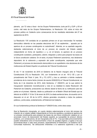 El Fiscal General del Estado
___________
- 9 -
plenaria, por 72 votos a favor –de los Grupos Parlamentarios Junts pel Sí y CUP- y 63 en
contra –del resto de los Grupos Parlamentarios-, la Resolución 1/XI, sobre el inicio del
proceso político en Cataluña como consecuencia de los resultados electorales del 27 de
septiembre de 2015.
La Resolución 1/XI constaba de un apartado primero en el que mencionaba "el mandato
democrático obtenido en las pasadas elecciones del 27 de septiembre.... apuesta por la
apertura de un proceso constituyente no subordinado". Además, en su apartado segundo,
declaraba solemnemente el inicio de un proceso de creación del Estado catalán
independiente en forma de república (...) y, en el tercero, la apertura de un proceso
constituyente ciudadano, participativo, abierto, integrador y activo para preparar las bases de
la futura constitución catalana. En el sexto, el propio Parlament autonómico, tras declararse
depositario de la soberanía y expresión del poder constituyente, expresaba que este
Parlament y el proceso de desconexión democrática no se supeditarán a las decisiones de las
instituciones del Estado Español, en particular del Tribunal Constitucional.
El día 11 de noviembre de 2015 el Gobierno de la Nación impugnó ante el Tribunal
Constitucional (TC) la Resolución 1/XI, con fundamento en el art. 161.2 CE y por el
procedimiento del Título V (arts. 76 y 77) LOTC y tras su admisión a trámite mediante
providencia de la misma fecha (número de asunto 6330/2015) el Tribunal Constitucional, en
fecha de 2 de diciembre de 2015, dictó Sentencia, n° 259/2015, por la que estimó la
impugnación declarando inconstitucional y nula en su totalidad la citada Resolución del
Parlament de Cataluña, produciendo sus efectos desde la fecha de su notificación para las
partes en el proceso. Además, desde su publicación en el Boletín Oficial del Estado que se
efectuó en el BOE nº 10 de 12 de enero de 2016, la citada sentencia tiene, de acuerdo con lo
dispuesto en el art. 38 de la LOTC, efectos generales vinculando a todos los poderes
públicos, y entre estos, evidentemente, al Parlament de Cataluña.
En sus fundamentos jurídicos la Sentencia nº 259/2015 dice, entre otras cosas:
Que la Resolución impugnada, en cuanto declara solemnemente el inicio del proceso de
creación de un estado catalán independiente en forma de república y proclama la apertura de
un proceso constituyente para preparar las bases de una futura constitución catalana en un
anunciado marco de desconexión del Estado español, es susceptible de producir efectos
jurídicos, y en consecuencia, de ser impugnada ante el TC, <<ya que tales pronunciamientos
pueden entenderse como el reconocimiento a favor de aquellos órganos y sujetos a los que
encomienda llevar a cabo esos procesos, especialmente el Parlamento y el Gobierno de la
Comunidad Autónoma, "de atribuciones inherentes a la soberanía superiores a las que
 