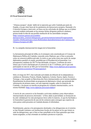 El Fiscal General del Estado
___________
- 90 -
“Alianza europea”, donde habló de la represión que sufre Cataluña por parte de
España, a la que situó fuera de los parámetros de democracia europeos, llamando a la
Comisión Europea a intervenir, en línea con las solicitudes de diálogo que en el plano
nacional estaban realizando en las mismas fechas dirigentes políticos catalanes,
promoviendo la idea de una posible mediación de las autoridades europeas.
(http://exteriors.gencat.cat/ca/ambits-
dactuacio/afers_exteriors/delegacions_govern/ue/noticies/noticia/El-representant-
Amadeu-Altafaj-participa-a-lacte-Referendum-dautodeterminacio-de-Catalunya-de-
lAlianca-Europea-al-CdR).
B.- La campaña internacional de imagen de la Generalitat.
La herramienta principal de lobby en el extranjero está constituida por el Consejo de
Diplomacia Pública de Cataluña, conocido como Diplocat, que si bien se presenta
como un consorcio público-privado, lo cierto es que actúa como una suerte de cuerpo
diplomático paralelo al estatal, presidido por el President de la Generalitat. Los
presupuestos catalanes de 2017 le han destinado, al menos, 2 millones de euros –
nótese que el activo declarado por el consorcio es de 2´3 millones, por lo que está
participado en más de un 90% por la Generalitat. (http://www.diplocat.cat/es/quienes-
somos/gestion-economica/793-pressupostos).
Sólo a lo largo de 2017, han realizado actividades de difusión de la independencia
catalana en Alemania, Francia, Irlanda, Inglaterra, Letonia, Suecia, Japón, Estonia y
Noruega, y han acogido en Barcelona dos foros internacionales con la misma temática.
Paralelamente ha desarrollado un programa de diplomacia virtual, que pretende dar
información de primera mano, con una impronta sesgada, sobre la situación de
Cataluña, y ha puesto en marcha un programa de visitantes internacionales, con la
misma finalidad. (http://www.diplocat.cat/es/actividades).
A través de este consorcio se ha formado a activistas catalanes como observadores
internacionales de procesos electorales –si bien, dada su parcialidad, su formación no
ha sido validada por los más prestigiosos foros sobre la materia-, lo que ha facilitado a
la Generalitat la generación de una red de contactos para conseguir que expertos de
otros países estén presentes en Cataluña durante el referéndum.
Paralelamente, gracias a los presupuestos destinados a las delegaciones en el exterior,
se han firmado contratos con instituciones locales de los países en los que tienen su
sede las delegaciones, que si bien se han camuflado en los fines generales que éstas
tienen asignados, se han orientado en realidad a promover el procés.
 