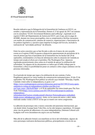 El Fiscal General del Estado
___________
- 91 -
Resulta indicativo que la Delegación de la Generalitat de Catalunya en EEUU, en
nombre y representación de la Generalitat, firmara el 15 de agosto de 2017 un contrato
con la consultora “S.G.R. Government Relations and Lobbying”, registrado en el
registro FARA del Departamento de Justicia de EEUU, por el que, previo pago de
60.000€, durante tres meses prorrogables, ésta se comprometía a facilitar encuentros
con medios de comunicación, cámaras de comercio, organizaciones y funcionarios de
los poderes legislativo y ejecutivo para impulsar la imagen del Govern, incluida la
realización de “actividades políticas” de difusión.
Entre los actos concretos que se han llevado a cabo en el marco de este acuerdo,
consta en el registro FARA la puesta a disposición aparentemente de periodistas de la
nota de prensa que hizo el presidente de la Generalitat tras los hechos del 20 de
septiembre, remitiéndolos a la línea de información sobre la situación de Cataluña en
tiempo real creada al efecto por el periódico The Washington Post. Aparecen
registradas posteriormente otras cartas en el sentido de apoyar la celebración del
referéndum. En algunos de los documentos se indica que el lobby trabaja para la
Generalitat y ofrece la posibilidad de poner en contacto a altos cargos catalanes con las
personas interesadas.
En el periodo de tiempo que sigue a la celebración de este contrato, Carles
Puigdemont apareció en varios medios de comunicación norteamericanos. El día 22 de
septiembre The Washington Post publicó un artículo suyo titulado “Disculpa, España.
Cataluña votará sobre la independencia, te guste o no”
(https://www.washingtonpost.com/news/democracy-post/wp/2017/09/22/sorry-spain-
catalonia-is-voting-on-independence-whether-you-like-it-or-
not/?utm_term=.2861bcf07bb6) y el 28 de septiembre fue entrevistado para The New
York Times(https://www.nytimes.com/2017/09/28/world/europe/in-catalonia-
independence-
referendum.html?action=click&contentCollection=Noticias&region=embedded-
link&version=aldia&pgtype=article). Antes, en los meses de marzo y abril, había
realizado sendas visitas a EEUU en las que se reunió con varios congresistas.
La adhesión de personajes más o menos conocidos del panorama internacional, que
van desde Julian Assange hasta Yoko Ono, no ha sido tampoco espontánea. Al margen
otras vías de gestión de adhesiones a la causa independentista, Omnium Cultural creó
la página web www.letcatalansvote.org/es con esa finalidad.
Más allá de la adhesión formal a un manifiesto en favor del referéndum, algunos de
estos personajes realizaron declaraciones públicas, principalmente a través de sus
 