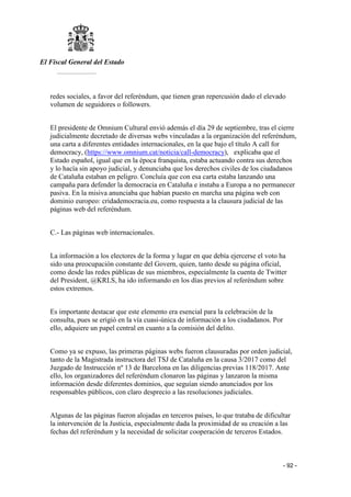 El Fiscal General del Estado
___________
- 92 -
redes sociales, a favor del referéndum, que tienen gran repercusión dado el elevado
volumen de seguidores o followers.
El presidente de Omnium Cultural envió además el día 29 de septiembre, tras el cierre
judicialmente decretado de diversas webs vinculadas a la organización del referéndum,
una carta a diferentes entidades internacionales, en la que bajo el título A call for
democracy, (https://www.omnium.cat/noticia/call-democracy), explicaba que el
Estado español, igual que en la época franquista, estaba actuando contra sus derechos
y lo hacía sin apoyo judicial, y denunciaba que los derechos civiles de los ciudadanos
de Cataluña estaban en peligro. Concluía que con esa carta estaba lanzando una
campaña para defender la democracia en Cataluña e instaba a Europa a no permanecer
pasiva. En la misiva anunciaba que habían puesto en marcha una página web con
dominio europeo: cridademocracia.eu, como respuesta a la clausura judicial de las
páginas web del referéndum.
C.- Las páginas web internacionales.
La información a los electores de la forma y lugar en que debía ejercerse el voto ha
sido una preocupación constante del Govern, quien, tanto desde su página oficial,
como desde las redes públicas de sus miembros, especialmente la cuenta de Twitter
del President, @KRLS, ha ido informando en los días previos al referéndum sobre
estos extremos.
Es importante destacar que este elemento era esencial para la celebración de la
consulta, pues se erigió en la vía cuasi-única de información a los ciudadanos. Por
ello, adquiere un papel central en cuanto a la comisión del delito.
Como ya se expuso, las primeras páginas webs fueron clausuradas por orden judicial,
tanto de la Magistrada instructora del TSJ de Cataluña en la causa 3/2017 como del
Juzgado de Instrucción nº 13 de Barcelona en las diligencias previas 118/2017. Ante
ello, los organizadores del referéndum clonaron las páginas y lanzaron la misma
información desde diferentes dominios, que seguían siendo anunciados por los
responsables públicos, con claro desprecio a las resoluciones judiciales.
Algunas de las páginas fueron alojadas en terceros países, lo que trataba de dificultar
la intervención de la Justicia, especialmente dada la proximidad de su creación a las
fechas del referéndum y la necesidad de solicitar cooperación de terceros Estados.
 
