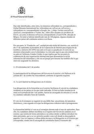 El Fiscal General del Estado
___________
- 93 -
Han sido identificados, entre otros, los dominios referendum.ws, correspondiente a
Global Domains International Inc; referendum.cat, ref1oct.cat, ref1oct.eu y
referendeum.ws, correspondientes a Google, Inc.; y https://twitter.com/ref1oct
@ref1oct, correspondiente a Twitter, Inc., todos ellos alojados en servidores de
EEUU, así como el dominio ref1oct.eu correspondiente a Eurid VZW, ubicado en
Bélgica. En total se habrían identificado más de 140 páginas, algunas alojadas en
diferentes países del continente asiático o en Rusia.
Por otra parte, la “Fundación .cat”, entidad privada titular del dominio .cat, remitió el
día 17 de septiembre al presidente de la Corporación de Internet para asignación de
nombres y números (ICANN) una carta en la que se quejaba por el cierre de sus
dominios relacionados con el referéndum. Lo relevante aquí es que esta entidad tiene
su sede en California, Estados Unidos, lo que implica que fue necesaria la
colaboración de esta organización internacional para desmantelar la red de
información del referéndum y ello era así porque previamente fue también ella la que
intervino asignando los dominios.
2.- El referéndum del 1 de octubre.
La participación de las delegaciones del Govern en el exterior y de Diplocat en la
jornada del 1 de octubre fue trascendental, conforme al siguiente esquema.
A.- La actividad de las delegaciones en el exterior.
Las delegaciones de la Generalitat en el exterior facilitaron el voto de los ciudadanos
residentes en los países en los que están radicadas. Si bien no hubo instalación de
urnas en la jornada del día 1 de octubre, fueron las encargadas de articular el voto de
los catalanes radicados fuera de Cataluña.
El voto en el extranjero se organizó en una doble fase: una primera, de naturaleza
electrónica, y una segunda en la que las delegaciones cobraron todo el protagonismo.
La Generalitat habilitó el voto en el extranjero durante todo el mes de septiembre. Para
ello, los ciudadanos debían inscribirse en el registro del Govern de catalanes en el
exterior, que remitía de forma automática a un enlace donde se debían introducir los
datos personales, que a su vez permitía acceder a una web donde se descargaba la
papeleta. Una vez impresa y rellena debía enviarse a la Delegación en el Exterior que
correspondía, siendo ésta la encargada de custodiarlos hasta el momento del
 