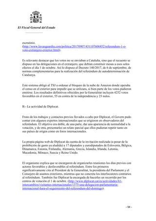 El Fiscal General del Estado
___________
- 94 -
escrutinio.
(http://www.lavanguardia.com/politica/20170907/431107606852/referendum-1-o-
voto-extranjero-exterior.html).
Es relevante destacar que los votos no se enviaban a Cataluña, sino que el recuento se
dispuso en las delegaciones en el extranjero, que debían constituir mesas a esos solos
efectos el día 1 de octubre. Así lo dispuso el Decreto 140/2017, de 6 de septiembre, de
normas complementarias para la realización del referéndum de autodeterminación de
Catalunya.
Este sistema obligó al TSJ a ordenar el bloqueo de la nube de Amazon donde operaba
el censo en el exterior para impedir que se utilizara, si bien parte de los votos pudieron
emitirse. Los resultados definitivos ofrecidos por la Generalitat incluyen 4252 votos
favorables en el exterior, 55 en contra de la independencia y 23 nulos.
B.- La actividad de Diplocat.
Fruto de los trabajos y contactos previos llevados a cabo por Diplocat, el Govern pudo
contar con algunos expertos internacionales que se erigieron en observadores del
referéndum. El objetivo era doble, de una parte, dar una apariencia de normalidad a la
votación, y de otra, presentarles un relato parcial que ellos pudieran repetir tanto en
sus países de origen como en foros internacionales.
La propia página web de Diplocat da cuenta de la invitación realizada (a pesar de la
prohibición de gasto ya aludida) a 17 diputados y eurodiputados de Eslovenia, Bélgica,
Dinamarca, Estonia, Finlandia, Alemania, Grecia, Islandia, Irlanda, Letonia,
Macedonia, Mónaco, Suecia y Reino Unido.
El organismo explica que se encargaron de organizarles reuniones los días previos con
actores favorables y desfavorables al referéndum. Entre los primeros
significativamente cita al President de la Generalitat, la presidenta del Parlament y el
Consejero de asuntos exteriores, mientras que no concreta los interlocutores contrarios
al referéndum. También fue Diplocat la encargada de hacerles un recorrido por los
centros de votación el 1 de octubre. (http://www.diplocat.cat/es/actividades/61-
intercambios/visitantes-internacionales/1375-una-delegacion-parlamentaria-
internacional-hara-el-seguimiento-del-referendum-del-domingo).
 