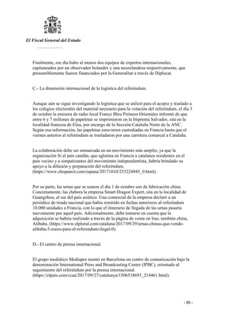 El Fiscal General del Estado
___________
- 95 -
Finalmente, ese día hubo al menos dos equipos de expertos internacionales,
capitaneados por un observador holandés y una neozelandesa respectivamente, que
presumiblemente fueron financiados por la Generalitat a través de Diplocat.
C.- La dimensión internacional de la logística del referéndum.
Aunque aún se sigue investigando la logística que se utilizó para el acopio y traslado a
los colegios electorales del material necesario para la votación del referéndum, el día 3
de octubre la emisora de radio local France Bleu Pirineos Orientales informó de que
entre 6 y 7 millones de papeletas se imprimieron en la Imprenta Salvador, sita en la
localidad francesa de Elna, por encargo de la Sección Cataluña Norte de la ANC.
Según esa información, las papeletas estuvieron custodiadas en Francia hasta que el
viernes anterior al referéndum se trasladaron por una carretera comarcal a Cataluña.
La colaboración debe ser enmarcada en un movimiento más amplio, ya que la
organización Sí al país catalán, que aglutina en Francia a catalanes residentes en el
país vecino y a simpatizantes del movimiento independentista, habría brindado su
apoyo a la difusión y preparación del referéndum.
(https://www.elespanol.com/espana/20171010/253224945_0.html).
Por su parte, las urnas que se usaron el día 1 de octubre son de fabricación china.
Concretamente, las elabora la empresa Smart Dragon Expert, sita en la localidad de
Guangzhou, al sur del país asiático. Una comercial de la empresa declaró a un
periódico de tirada nacional que había remitido en fechas anteriores al referéndum
10.000 unidades a Francia, con lo que el itinerario de llegada de las urnas pasaría
nuevamente por aquel país. Adicionalmente, debe tomarse en cuenta que la
adquisición se habría realizado a través de la página de venta on line, también china,
Alibaba. (https://www.elplural.com/cataluna/2017/09/29/urnas-chinas-que-vende-
alibaba-5-euros-para-el-referendum-ilegal-0).
D.- El centro de prensa internacional.
El grupo mediático Mediapro montó en Barcelona un centro de comunicación bajo la
denominación International Press and Broadcasting Center (IPBC), orientado al
seguimiento del referéndum por la prensa internacional.
(https://elpais.com/ccaa/2017/09/27/catalunya/1506518693_214461.html).
 