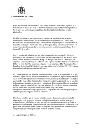 El Fiscal General del Estado
___________
- 96 -
Estas instalaciones funcionaron de facto como alternativa a un centro logístico de la
Generalitat, de modo que en él se desarrollaron actividades institucionales propias de
los locales que las instituciones públicas habilitan de forman habitual en citas
electorales.
El IPBC no sólo se erigió en un espacio logístico de seguimiento de la prensa
internacional sino que hasta allí se trasladaron los responsables del Govern para
realizar actos de tanta trascendencia como la rueda de prensa previa al referéndum en
la que los Consejeros Turull y Romeva y el vicepresidente Junqueras presentaron las
urnas. También allí se sucedieron las intervenciones institucionales a lo largo de la
tarde del 1 de octubre.
Este centro logístico facilitó que los principales diarios internacionales dieran en
directo informaciones sobre el referéndum, incluso en tiempo real. Así ocurrió, entre
otros, con los periódicos alemanes Bild y Der Spiegel, el italiano La República, el
argentino Clarín, los franceses Le Monde y Le Figaro, la cadena de televisión británica
BBC y el periódico The Guardian, así como con el americano The Washington Post y
la cadena de noticias CNN. (http://www.elperiodico.com/es/politica/20171001/prensa-
internacional-referendum-cataluna-6323469).
La ONG Reporteros sin fronteras emitió un informe el día 28 de septiembre en el que
denunció la presión que distintas autoridades de la Generalitat, especialmente a través
de su responsable de comunicación internacional, estaban ejerciendo sobre los medios
desplazados para cubrir el referéndum. Entre otras prácticas, denunció que se remitían
informaciones sesgadas, se sugería el visionado de determinados videos, o se pedía un
enfoque concreto a través de un grupo de whattsap de periodistas internacionales que
debían publicar en sus países esas informaciones. (http://www.rsf-
es.org/news/informe-rsf-respectpresscat-01-12-reporteros-sin-fronteras-pide-respeto-
al-libre-ejercicio-del-periodismo-en-cataluna/).
El informe señalaba que la presión sobre los medios de comunicación no se había
circunscrito a ese momento, sino que venía desplegándose en los días anteriores,
señalando que a tal efecto eran muy activos los responsables de comunicación de la
Generalitat en el exterior, especialmente los corresponsales de prensa en Bruselas. Los
periodistas de distintos países que no se plegaban a sus pretensiones fueron objeto de
campañas de acoso tanto personales como en las redes sociales.
3.- La presión para el diálogo.
 