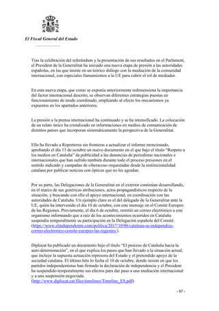 El Fiscal General del Estado
___________
- 97 -
Tras la celebración del referéndum y la presentación de sus resultados en el Parlament,
el President de la Generalitat ha iniciado una nueva etapa de presión a las autoridades
españolas, en las que insiste en un teórico diálogo con la mediación de la comunidad
internacional, con especiales llamamientos a la UE para cubrir el rol de mediador.
En esta nueva etapa, que como se exponía anteriormente redimensiona la importancia
del factor internacional descrito, se observan diferentes estrategias puestas en
funcionamiento de modo coordinado, empleando al efecto los mecanismos ya
expuestos en los apartados anteriores.
La presión a la prensa internacional ha continuado y se ha intensificado. La colocación
de un relato único ha cristalizado en informaciones en medios de comunicación de
distintos países que incorporan sistemáticamente la perspectiva de la Generalitat.
Ello ha llevado a Reporteros sin fronteras a actualizar el informe mencionado,
aprobando el día 13 de octubre un nuevo documento en el que bajo el título “Respeto a
los medios en Cataluña” da publicidad a las denuncias de periodistas nacionales e
internacionales que han sufrido también durante todo el proceso presiones en el
sentido indicado y campañas de ciberacoso orquestadas desde la institucionalidad
catalana por publicar noticias con ópticas que no les agradan.
Por su parte, las Delegaciones de la Generalitat en el exterior continúan desarrollando,
en el marco de sus genéricas atribuciones, actos propagandísticos respecto de la
situación, y buscando con ello el apoyo internacional, en coordinación con las
autoridades de Cataluña. Un ejemplo claro es el del delegado de la Generalitat ante la
UE, quién ha intervenido el día 10 de octubre, con este mensaje en el Comité Europeo
de las Regiones. Previamente, el día 6 de octubre, remitió un correo electrónico a este
organismo informando que a raíz de los acontecimientos ocurridos en Cataluña
suspendía temporalmente su participación en la Delegación española del Comité.
(https://www.elindependiente.com/politica/2017/10/06/cataluna-se-independiza-
correo-electronico-comite-europeo-las-regiones/).
Diplocat ha publicado un documento bajo el título “El proceso de Cataluña hacia la
auto-determinación”, en el que explica los pasos que han llevado a la situación actual,
que incluye la supuesta actuación represora del Estado y el pretendido apoyo de la
sociedad catalana. El último hito lo fecha el 10 de octubre, donde insiste en que los
partidos independentistas han firmado la declaración de independencia y el President
ha suspendido temporalmente sus efectos para dar paso a una mediación internacional
y a una suspensión negociada.
(http://www.diplocat.cat/files/timelines/Timeline_ES.pdf).
 