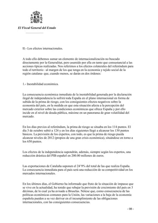 El Fiscal General del Estado
___________
- 98 -
II.- Los efectos internacionales.
A todo ello debemos sumar un elemento de internacionalización no buscado
directamente por la Generalitat, pero asumido por ella en tanto que consustancial a las
acciones típicas realizadas. Nos referimos a los efectos colaterales del referéndum para
todo el territorio –al margen de los que tenga en la economía y tejido social de la
región catalana- que, cuando menos, se darán en dos órdenes:
1.- Inestabilidad económica.
La consecuencia económica inmediata de la inestabilidad generada por la declaración
ilegal de independencia la sufrirá toda España en el plano internacional en forma de
subida de la prima de riesgo, con los consiguientes efectos negativos sobre la
economía del país, en la medida en que esta situación afecta a la percepción del
mercado exterior sobre las condiciones económicas que ofrece España y por ello
incide en el nivel de deuda pública, máxime en un panorama de gran volatilidad del
mercado.
En los días previos al referéndum, la prima de riesgo se situaba en los 114 puntos. El
día 3 de octubre subió a 124 y en los días siguientes llegó a alcanzar los 130 puntos
básicos. La previsión de los expertos, con todo, es que la prima de riesgo pueda
alcanzar niveles de 2012 (propios de una gran crisis económica), situándose en torno a
los 650 puntos.
Los efectos de la independencia supondrán, además, siempre según los expertos, una
reducción drástica del PIB español en 200.00 millones de euros.
Las exportaciones de Cataluña suponen el 24’9% del total de las que realiza España.
La consecuencia inmediata para el país será una reducción de su competitividad en los
mercados internacionales.
En los últimos días, el Gobierno ha informado que fruto de la situación de impasse que
se vive en la actualidad, ha tenido que rebajar la previsión de crecimiento del país en 3
décimas, de lo cual ya ha avisado a Bruselas. Nótese que, como consecuencia de las
políticas económicas comunes para la Unión, las variaciones a la baja de la economía
española pueden a su vez derivar en el incumplimiento de las obligaciones
internacionales, con las consiguientes consecuencias.
 