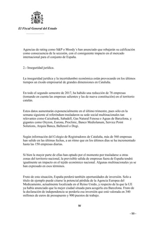 El Fiscal General del Estado
___________
- 99 -
Agencias de rating como S&P o Moody´s han anunciado que rebajarán su calificación
como consecuencia de la secesión, con el consiguiente impacto en el mercado
internacional para el conjunto de España.
2.- Inseguridad jurídica.
La inseguridad jurídica y la incertidumbre económica están provocando en los últimos
tiempos un éxodo empresarial de grandes dimensiones en Cataluña.
En todo el segundo semestre de 2017, ha habido una reducción de 78 empresas
(tomando en cuenta las empresas salientes y las de nueva constitución) en el territorio
catalán.
Estos datos aumentarán exponencialmente en el último trimestre, pues sólo en la
semana siguiente al referéndum trasladaron su sede social multinacionales tan
relevantes como Caixabank, Sabadell, Gas Natural Fenosa o Aguas de Barcelona, y
gigantes como Oryzon, Eurona, Proclinic, Banco Mediolanum, Service Point
Solutions, Arquia Banca, Ballenoil o Dogi.
Según información del Colegio de Registradores de Cataluña, más de 560 empresas
han salido en las últimas fechas, a un ritmo que en los últimos días se ha incrementado
hasta las 150 empresas diarias.
Si bien la mayor parte de ellas han optado por el momento por trasladarse a otras
zonas del territorio nacional, la previsible salida de empresas fuera de España tendrá
igualmente un impacto en el tejido económico nacional. Algunas multinacionales ya se
han expresado en esos términos.
Fruto de esta situación, España perderá también oportunidades de inversión. Solo a
título de ejemplo puede citarse la potencial pérdida de la Agencia Europea del
Medicamento, actualmente localizada en el Reino Unido, y respecto de la que la UE
ya había anunciado que la mejor ciudad situada para acogerla era Barcelona. Fruto de
la declaración de independencia se perdería esa inversión que está valorada en 340
millones de euros de presupuesto y 900 puestos de trabajo.
IV
 
