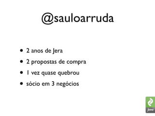 @sauloarruda

• 2 anos de Jera
• 2 propostas de compra
• 1 vez quase quebrou
• sócio em 3 negócios
 