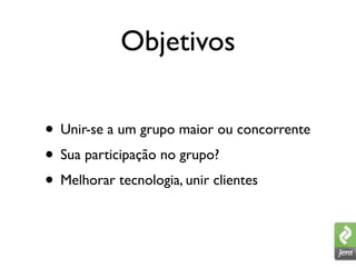 Objetivos

• Unir-se a um grupo maior ou concorrente
• Sua participação no grupo?
• Melhorar tecnologia, unir clientes
 
