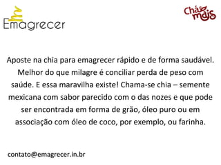 Aposte na chia para emagrecer rápido e de forma saudável.
   Melhor do que milagre é conciliar perda de peso com
 saúde. E essa maravilha existe! Chama-se chia – semente
mexicana com sabor parecido com o das nozes e que pode
    ser encontrada em forma de grão, óleo puro ou em
  associação com óleo de coco, por exemplo, ou farinha.


contato@emagrecer.in.br
 