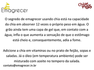 O segredo de emagrecer usando chia está na capacidade
da chia em absorver 12 vezes o próprio peso em água. O
 grão ainda tem uma capa de gel que, em contato com a
água, infla o que aumenta a sensação de que o estômago
     está cheio e, consequentemente, adia a fome.

Adicione a chia em vitaminas ou no prato de feijão, sopas e
 saladas. Já o óleo (em temperatura ambiente) pode ser
       misturado com azeite no tempero da salada.
contato@emagrecer.in.br
 