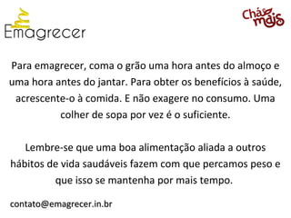 Para emagrecer, coma o grão uma hora antes do almoço e
uma hora antes do jantar. Para obter os benefícios à saúde,
 acrescente-o à comida. E não exagere no consumo. Uma
          colher de sopa por vez é o suficiente.

   Lembre-se que uma boa alimentação aliada a outros
hábitos de vida saudáveis fazem com que percamos peso e
         que isso se mantenha por mais tempo.

contato@emagrecer.in.br
 