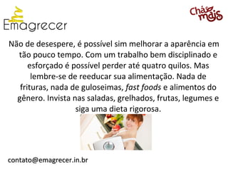 Não de desespere, é possível sim melhorar a aparência em
  tão pouco tempo. Com um trabalho bem disciplinado e
      esforçado é possível perder até quatro quilos. Mas
       lembre-se de reeducar sua alimentação. Nada de
   frituras, nada de guloseimas, fast foods e alimentos do
  gênero. Invista nas saladas, grelhados, frutas, legumes e
                   siga uma dieta rigorosa.




contato@emagrecer.in.br
 