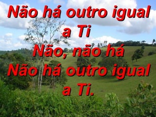 Não há outro igual a Ti  Não, não há Não há outro igual a Ti. 