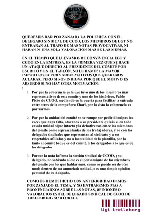 QUEREMOS DAR POR ZANJADA LA POLEMICA CON EL
DELEGADO SINDICAL DE CCOO, LOS MIEMBROS DE UGT NO
ENTRARAN AL TRAPO DE MAS NOTAS PROVOCATIVAS, NI
HARAN NI UNA SOLA VALORACIÓN MAS DE LAS MISMAS.

EN EL TIEMPO QUE LLEVAMOS DE CONVIVENCIA UGT Y
CCOO EN LA EMPRESA, ES LA PRIMERA VEZ QUE SE HACE
UN ATAQUE DIRECTO AL PRESIDENTE DEL COMITÉ POR
ESCRITO Y EN EL TABLÓN, NO LE DAMOS LA MAYOR
IMPORTANCIA POR VARIOS MOTIVOS QUE QUEREMOS
ACLARAR, PERO SI NOS INDIGNA POR QUE EL MOTIVO ES
ABSURDO SI NO HAY OTRA MOTIVACIÓN;
;
  1. Por que la coherencia es la que tuvo uno de los miembros más
     representativos de este comité y uno de los históricos, Pablo
     Picón de CCOO, mediando en la puerta para facilitar la entrada
     entre otros de la compañera Chari, por lo visto la coherencia va
     por barrios.

  2. Por que la unidad del comité no se rompe por pedir disculpas las
     veces que haga falta, atacando a su presidente quizás si, en todo
     caso la unidad sigue intacta y la debatiremos entre los miembros
     del comité como representantes de los trabajadores, y no con los
     delegados sindicales que representan al sindicato y a sus
     respetables afiliados y no a la totalidad de la plantilla, por lo
     tanto al comité lo que es del comité, y los delegados a lo que es de
     los delegados.

  3. Porque la nota la firma la sección sindical de CCOO, y su
     delegado, no sabiendo si ese es el pensamiento de los miembros
     del comité con los que hablaremos, como no puede ser de otro
     modo dentro de esa anunciada unidad, o es una simple opinión
     personal de su delegado.

  COMO OS HEMOS DICHO CON ANTERIORIDAD DAMOS
  POR ZANJADO EL TEMA, Y NO ENTRAREMOS MAS A
  PRONUNCIARNOS SOBRE LAS NOTAS, OPINIONES O
  VALORACIONES DEL DELEGADO SINDICAL DE CCOO DE
  TRELLEBORG MARTORELL.
 