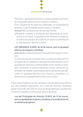 Principios: Igualdad de derechos y oportunidades y fomento
de la igualdad efectiva entre hombres y mujeres.
Fines: Respeto de los derechos y libertades, en la igualdad de
derechos y oportunidades entre mujeres y hombres.
Artículo 127. Competencias del Consejo Escolar.
g)Proponer medidas e iniciativas que favorezcan la convi-
vencia en el centro, la igualdad entre hombres y mujeres y
la resolución pacífica de conflictos en todos los ámbitos de
la vida personal, familiar y social.
LEY ORGÁNICA 3/2007, de 22 de marzo, para la igualdad
efectiva de mujeres y hombres
Artículo 23. La educación para la igualdad de mujeres y hom-
bres.
El sistema educativo incluirá entre sus fines la educación en
el respeto de los derechos y libertades fundamentales y en la
igualdad de derechos y oportunidades entre mujeres y hom-
bres. Asimismo, el sistema educativo incluirá, dentro de sus
principios de calidad, la eliminación de los obstáculos que difi-
cultan la igualdad efectiva entre mujeres y hombres y el
fomento de la igualdad plena entre unas y otros.
Estas Leyes Orgánicas se ven, después, concretadas en las diferen-
tes comunidades autónomas. En el caso de Asturias, contamos,
desde marzo del año 2011 con una Ley de Igualdad que, igualmente,
resalta el respaldo a la educación para la igualdad:
Ley del Principado de Asturias 2/2011, de 11 de marzo,
para la igualdad de mujeres y hombres y la erradicación de
la violencia de género.
9
QUEREMOSCOEDUCAR
 