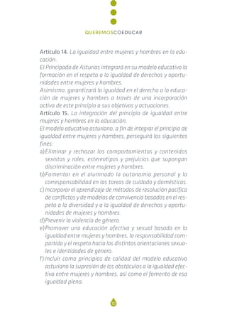 Artículo 14. La igualdad entre mujeres y hombres en la edu-
cación.
El Principado de Asturias integrará en su modelo educativo la
formación en el respeto a la igualdad de derechos y oportu-
nidades entre mujeres y hombres.
Asimismo, garantizará la igualdad en el derecho a la educa-
ción de mujeres y hombres a través de una incorporación
activa de este principio a sus objetivos y actuaciones.
Artículo 15. La integración del principio de igualdad entre
mujeres y hombres en la educación.
El modelo educativo asturiano, a fin de integrar el principio de
igualdad entre mujeres y hombres, perseguirá los siguientes
fines:
a)Eliminar y rechazar los comportamientos y contenidos
sexistas y roles, estereotipos y prejuicios que supongan
discriminación entre mujeres y hombres.
b)Fomentar en el alumnado la autonomía personal y la
corresponsabilidad en las tareas de cuidado y domésticas.
c)Incorporar el aprendizaje de métodos de resolución pacífica
de conflictos y de modelos de convivencia basados en el res-
peto a la diversidad y a la igualdad de derechos y oportu-
nidades de mujeres y hombres.
d)Prevenir la violencia de género.
e)Promover una educación afectiva y sexual basada en la
igualdad entre mujeres y hombres, la responsabilidad com-
partida y el respeto hacia las distintas orientaciones sexua-
les e identidades de género.
f) Incluir como principios de calidad del modelo educativo
asturiano la supresión de los obstáculos a la igualdad efec-
tiva entre mujeres y hombres, así como el fomento de esa
igualdad plena.
10
QUEREMOSCOEDUCAR
 