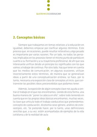 2. Conceptos básicos
Siempre que trabajamos en temas relativos a la educación en
igualdad, debemos empezar por clarificar algunos términos. Este
proceso que, en ocasiones, puede resultar reiterativo y algo pesado
es importante por varias razones. Por un lado, no todas las perso-
nas implicadas en los procesos tienen el mismo punto de partida en
cuanto a su formación y a su trayectoria profesional, de ahí que sea
interesante unificar desde un principio los significados con los que
vamos a trabajar de continuo. Por otro lado, hay que tener en cuenta
que los medios de comunicación, en algunas ocasiones, utilizan
incorrectamente estos términos, de manera que se generalizan
ideas a partir de una conceptualización errónea; se hace, por lo
tanto, necesaria una exposición clara de conceptos al inicio, que con-
trarreste las posibles ideas preconcebidas que podamos tener.
Además, la exposición de algún concepto clave nos ayuda a cen-
trar el trabajo en el que nos encontramos, siendo de esta forma, una
buena manera de “poner la cabeza en ello”, sobre todo teniendo en
cuenta que en las propias ideas básicas encontramos, muchas veces,
la clave que articula todo el trabajo coeducativo que pretendemos:
concepto de coeducación, dicotomía sexo-género, análisis de este-
reotipos, etc. Se pretende hacer, por lo tanto, unas definiciones
sencillas que, a su vez, estén acompañadas de ejemplos de la vida
cotidiana y de la realidad de aula:
13
QUEREMOSCOEDUCAR
 
