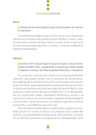 Sexo
Carácter de los seres orgánicos por el cual pueden ser machos
o hembras.
Es un término biológico y, por lo tanto, no es una cuestión que
interese en la coeducación porque se nace hembra o macho, como
se nace rubio o morena, de ojos claros u oscuros. Es decir, que no es
un dato relevante para planificar currículos, o analizar realidades o
plantear metodologías.
Género
Construcción cultural según la cual se asigna a las personas
determinados roles, ocupaciones o valores por haber nacido
mujeres o varones. Se habla de género femenino y masculino.
Es un término cultural, esto significa que tiene posibilidad de
evolución, que puede cambiar con la educación de las personas,
que depende de la realidad social y cultural en la que viven las per-
sonas. De hecho, queda demostrado cuando observamos que no es
lo mismo ser hombre en Asturias en el siglo XXI que en México, o ser
mujer en Londres hoy en día que en Afganistán. Si las desigualda-
des en ocupaciones, poder, actividades domésticas, acceso a la
riqueza o a la educación entre hombres y mujeres fueran biológicas
y no culturales, serían las mismas en cualquier lugar del mundo en
el presente, y eso sabemos que no es real.
Este concepto es básico para la coeducación, porque en la rea-
lidad cultural en la que se educan las personas está la base del
sexismo y lo que pretende la coeducación, precisamente, es acabar
con el sexismo y promover una educación sin desigualdades, en la
14
QUEREMOSCOEDUCAR
 