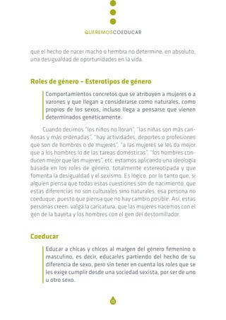 que el hecho de nacer macho o hembra no determine, en absoluto,
una desigualdad de oportunidades en la vida.
Roles de género – Esterotipos de género
Comportamientos concretos que se atribuyen a mujeres o a
varones y que llegan a considerarse como naturales, como
propios de los sexos, incluso llega a pensarse que vienen
determinados genéticamente.
Cuando decimos “los niños no lloran”, “las niñas son más cari-
ñosas y más ordenadas”, “hay actividades, deportes o profesiones
que son de hombres o de mujeres”, “a las mujeres se les da mejor
que a los hombres lo de las tareas domésticas”, “los hombres con-
ducen mejor que las mujeres”, etc. estamos aplicando una ideología
basada en los roles de género, totalmente estereotipada y que
fomenta la desigualdad y el sexismo. Es lógico, por lo tanto que, si
alguien piensa que todas estas cuestiones son de nacimiento, que
estas diferencias no son culturales sino naturales, esa persona no
coeduque, puesto que piensa que no hay cambio posible. Así, estas
personas creen, valga la caricatura, que las mujeres nacemos con el
gen de la bayeta y los hombres con el gen del destornillador.
Coeducar
Educar a chicas y chicos al margen del género femenino o
masculino, es decir, educarles partiendo del hecho de su
diferencia de sexo, pero sin tener en cuenta los roles que se
les exige cumplir desde una sociedad sexista, por ser de uno
u otro sexo.
15
QUEREMOSCOEDUCAR
 