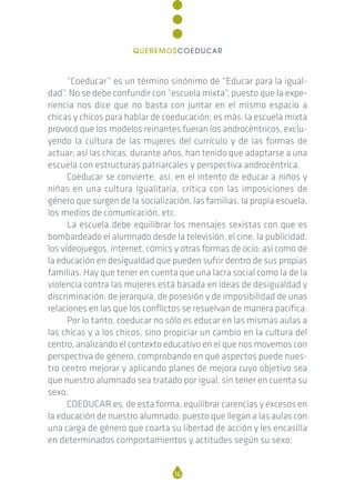 “Coeducar” es un término sinónimo de “Educar para la igual-
dad”. No se debe confundir con “escuela mixta”, puesto que la expe-
riencia nos dice que no basta con juntar en el mismo espacio a
chicas y chicos para hablar de coeducación; es más, la escuela mixta
provocó que los modelos reinantes fueran los androcéntricos, exclu-
yendo la cultura de las mujeres del currículo y de las formas de
actuar; así las chicas, durante años, han tenido que adaptarse a una
escuela con estructuras patriarcales y perspectiva androcéntrica.
Coeducar se convierte, así, en el intento de educar a niños y
niñas en una cultura igualitaria, crítica con las imposiciones de
género que surgen de la socialización, las familias, la propia escuela,
los medios de comunicación, etc.
La escuela debe equilibrar los mensajes sexistas con que es
bombardeado el alumnado desde la televisión, el cine, la publicidad,
los vídeojuegos, internet, cómics y otras formas de ocio; así como de
la educación en desigualdad que pueden sufrir dentro de sus propias
familias. Hay que tener en cuenta que una lacra social como la de la
violencia contra las mujeres está basada en ideas de desigualdad y
discriminación, de jerarquía, de posesión y de imposibilidad de unas
relaciones en las que los conflictos se resuelvan de manera pacífica.
Por lo tanto, coeducar no sólo es educar en las mismas aulas a
las chicas y a los chicos, sino propiciar un cambio en la cultura del
centro, analizando el contexto educativo en el que nos movemos con
perspectiva de género, comprobando en qué aspectos puede nues-
tro centro mejorar y aplicando planes de mejora cuyo objetivo sea
que nuestro alumnado sea tratado por igual, sin tener en cuenta su
sexo.
COEDUCAR es, de esta forma, equilibrar carencias y excesos en
la educación de nuestro alumnado, puesto que llegan a las aulas con
una carga de género que coarta su libertad de acción y les encasilla
en determinados comportamientos y actitudes según su sexo:
16
QUEREMOSCOEDUCAR
 