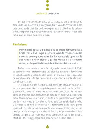 Se observa perfectamente el patriarcado en el dificilísimo
acceso de las mujeres a los órganos directivos de empresas, a las
presidencias de partidos políticos o países, o a cátedras de univer-
sidad, por poner algunos ejemplos que se pueden constatar con solo
echar una ojeada a la prensa diaria.
Feminismo
Movimiento social y político que se inicia formalmente a
finales del S. XVIII y que supone la toma de conciencia de las
mujeres, como grupo o colectivo humano, de la opresión de
que han sido y son objeto, y que las mueve a la acción para
conseguir la igualdad de oportunidades entre los sexos.
Todas las acciones a favor de la igualdad anteriores al S. XVIII
se definen como “prefeministas”. El objetivo básico del feminismo
es la lucha por la igualdad entre varones y mujeres, por la igualdad
de oportunidades de las personas independientemente del sexo
con el que nazcan.
Es un movimiento que ha sido duramente atacado porque su
lucha supone una pérdida de privilegios y un cambio social, político
y económico que remueve las estructuras conocidas. Estos ata-
ques, en muchas ocasiones, se han basado en hacer un paralelismo
entre feminismo y machismo, cuando este paralelismo no existe
desde el momento en que el machismo es la base de la desigualdad
y la violencia contra las mujeres y el feminismo es la lucha por la
igualdad y ha sido básico para que la violencia contra las mujeres se
persiga desde las leyes y la sociedad. Decir que “yo no soy feminista
porque tampoco soy machista” sería como decir “yo no defiendo a
Martin Luther King porque tampoco soy del Ku Kus Klan”.
18
QUEREMOSCOEDUCAR
 
