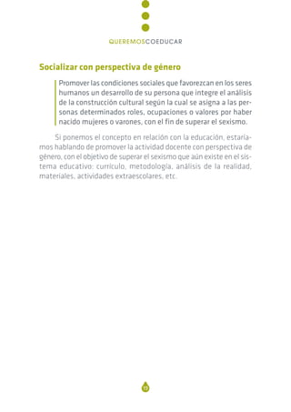 Socializar con perspectiva de género
Promover las condiciones sociales que favorezcan en los seres
humanos un desarrollo de su persona que integre el análisis
de la construcción cultural según la cual se asigna a las per-
sonas determinados roles, ocupaciones o valores por haber
nacido mujeres o varones, con el fin de superar el sexismo.
Si ponemos el concepto en relación con la educación, estaría-
mos hablando de promover la actividad docente con perspectiva de
género, con el objetivo de superar el sexismo que aún existe en el sis-
tema educativo: currículo, metodología, análisis de la realidad,
materiales, actividades extraescolares, etc.
19
QUEREMOSCOEDUCAR
 