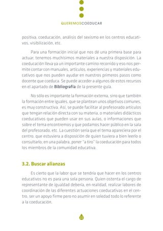 positiva, coeducación, análisis del sexismo en los centros educati-
vos, visibilización, etc.
Para una formación inicial que nos dé una primera base para
actuar, tenemos muchísimos materiales a nuestra disposición. La
coeducación lleva ya un importante camino recorrido y eso nos per-
mite contar con manuales, artículos, experiencias y materiales edu-
cativos que nos pueden ayudar en nuestros primeros pasos como
docente que coeduca. Se puede acceder a algunos de estos recursos
en el apartado de Bibliografía de la presente guía.
No sólo es importante la formación externa, sino que también
la formación entre iguales, que se plantean unos objetivos comunes,
es muy constructiva. Así, se puede facilitar al profesorado artículos
que tengan relación directa con su materia, o materiales didácticos
coeducativos que pueden usar en sus aulas, o informaciones que
sobre el tema encontremos y que podamos hacer público en la sala
del profesorado, etc. La cuestión sería que el tema apareciera por el
centro, que estuviera a disposición de quien tuviera a bien leerlo o
consultarlo; en una palabra, poner “a tiro” la coeducación para todos
los miembros de la comunidad educativa.
3.2. Buscar alianzas
Es cierto que la labor que se tendría que hacer en los centros
educativos no es para una sola persona. Quien ostenta el cargo de
representante de igualdad debería, en realidad, realizar labores de
coordinación de las diferentes actuaciones coeducativas en el cen-
tro, ser un apoyo firme pero no asumir en soledad todo lo referente
a la coeducación.
22
QUEREMOSCOEDUCAR
 