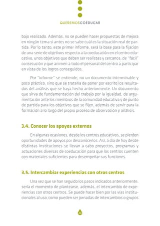 bajo realizado. Además, no se pueden hacer propuestas de mejora
en ningún tema si antes no se sabe cuál es la situación real de par-
tida. Por lo tanto, este primer informe, será la base para la fijación
de una serie de objetivos respecto a la coeducación en el centro edu-
cativo, unos objetivos que deben ser realistas y cercanos, de “fácil”
consecución y que animen a todo el personal del centro a participar
en vista de los logros conseguidos.
Por “informe” se entiende, no un documento interminable y
poco práctico, sino que se trataría de poner por escrito los resulta-
dos del análisis que se haya hecho anteriormente. Un documento
que sirva de fundamentación del trabajo por la igualdad, de argu-
mentación ante los miembros de la comunidad educativa y de punto
de partida para los objetivos que se fijen, además de servir para la
formación a lo largo del propio proceso de observación y análisis.
3.4. Conocer los apoyos externos
En algunas ocasiones, desde los centros educativos, se pierden
oportunidades de apoyos por desconocerlos. Así, a día de hoy desde
distintas instituciones se llevan a cabo proyectos, programas y
actuaciones diversas de coeducación para que los centros cuenten
con materiales suficientes para desempeñar sus funciones.
3.5. Intercambiar experiencias con otros centros
Una vez que se han seguido los pasos indicados anteriormente,
sería el momento de plantearse, además, el intercambio de expe-
riencias con otros centros. Se puede hacer bien por las vías institu-
cionales al uso, como pueden ser jornadas de intercambios o grupos
24
QUEREMOSCOEDUCAR
 