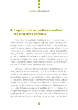 4. Diagnóstico de las prácticas educativas
con perspectiva de género
Para empezar cualquier trabajo o proyecto educativo, es
imprescindible saber de qué punto se parte, cuáles son los puntos
débiles o carencias y los puntos fuertes de nuestra institución, para
planificar adecuadamente las acciones concretas, ningún centro
educativo es igual, cada uno tiene su propia cultura, su propia his-
toria y su propia trayectoria. Por ello, la primera de las actuaciones
se centra en el análisis del sexismo en el centro educativo, que será
la base de un diagnóstico de las prácticas educativas y de la orga-
nización del centro desde una perspectiva de género, identificando
posibles discriminaciones y estereotipos sexistas.
Como ya se dijo anteriormente, hacer un diagnóstico del con-
texto en el que nos movemos en la práctica docente es básico para
planificar mejoras al respecto. Solo si somos conscientes, con datos
concretos de nuestro centro, de la existencia de carencias en cuanto
a la educación para la igualdad sentiremos la necesidad de trabajar
en ese sentido. Por la misma razón, elaborar un diagnóstico de la
situación coeducativa hará visible a toda la comunidad educativa la
necesidad de la educación para la igualdad. Es decir, el diagnóstico
nos permite trabajar en dos direcciones: conocer el contexto en el
que trabajamos y hacer visibles a toda la comunidad educativa las
carencias y también los puntos fuertes que tenemos en esta tarea.
27
QUEREMOSCOEDUCAR
 