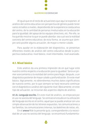 Al igual que en el resto de actuaciones que aquí se exponen, el
análisis del centro educativo con perspectiva de género puede tener
varios estadios o niveles, dependiendo de la experiencia coeducativa
del centro, de la cantidad de personas involucradas en la educación
para la igualdad, del apoyo de los equipos directivos, etc. Por ello, se
ha querido mostrar lo que se puede abordar, sea cual sea la realidad
concreta del centro educativo; de esta forma, se asume que siem-
pre será posible alguna actuación, de mayor o menor calado.
Para ayudar en la elaboración del diagnóstico, se presentan
diferentes niveles de análisis del centro educativo desde la pers-
pectiva coeducativa: nivel básico, nivel intermedio, nivel avanzado.
4.1. Nivel básico
Este análisis da una primera impresión de en qué lugar está
nuestro centro respecto a la educación para la igualdad. Sería un pri-
mer acercamiento a la realidad del centro para llegar, después, a un
diagnóstico posterior de mayor calado y profundización. En este nivel
básico, lógicamente, no obtendremos muchos datos significativos
de nuestro centro, por lo que siempre se hará necesario continuar
con el diagnóstico o análisis del siguiente nivel. Básicamente, en este
tipo de actuación, se incluirían dos aspectos objeto de análisis:
4.1.A. Lenguaje escrito. En este nivel de análisis, se empezará por
el uso no sexista del lenguaje. Se centrará el estudio en la utilización
del lenguaje escrito en el centro, aquel que se puede analizar con una
simple observación de los letreros expuestos, las comunicaciones a
las familias, las comunicaciones internas, los boletines de notas, etc.
En el anexo 1 de la presente guía, correspondiente a la necesi-
dad de un uso no sexista del lenguaje, se encontrará fundamenta-
28
QUEREMOSCOEDUCAR
 