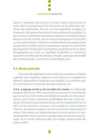 ejerce el liderazgo educativo en el propio centro, puesto que es
quien lidera los proyectos en los claustros y en las diferentes reu-
niones del profesorado. Por ello, es muy importante el apoyo y la
implicación del equipo directivo en la educación para la igualdad. Es
por lo tanto, un elemento importante el analizar la actitud del equipo
directivo en este sentido: uso no sexista del lenguaje en los escritos
y en los actos oficiales, interés en el nombramiento de representante
de igualdad y coordinación con esa persona, apoyo a la elaboración
del diagnóstico con perspectiva de género, presentación de los datos
desagregados por sexos en resultados académicos y convivencia
que permita la detección de carencias, imagen coeducativa de la web
del centro (lenguaje, ilustraciones, estereotipos, etc.).
4.3. Nivel avanzado
Este nivel de diagnóstico incluiría todos los anteriores y añadiría
aspectos que requieren mayores conocimientos en igualdad de
género y coeducación en la persona que lo realiza. Las cuestiones que
se contemplarían en este tipo de análisis podrían ser:
4.3.A. Lenguaje escrito y oral en todos los niveles. El análisis del
lenguaje oral es más difícil, puesto que el uso oral es más dinámico
que el escrito y tiene menos posibilidad de revisión, es más espon-
táneo y, por lo tanto, tiene más posibilidades de error. A este res-
pecto, sería interesante analizar el uso oral en el registro formal, es
decir, en las reuniones, claustros y actos públicos; y en el registro
informal, que sería el usado en las comunicaciones cotidianas en el
centro. Este análisis es importante que se centre tanto en el per-
sonal docente como no docente, porque todas las personas que tra-
bajan en un centro educativo dan una imagen determinada del
propio centro.
33
QUEREMOSCOEDUCAR
 
