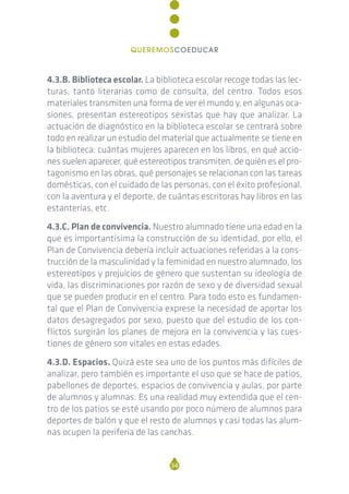 4.3.B. Biblioteca escolar. La biblioteca escolar recoge todas las lec-
turas, tanto literarias como de consulta, del centro. Todos esos
materiales transmiten una forma de ver el mundo y, en algunas oca-
siones, presentan estereotipos sexistas que hay que analizar. La
actuación de diagnóstico en la biblioteca escolar se centrará sobre
todo en realizar un estudio del material que actualmente se tiene en
la biblioteca: cuántas mujeres aparecen en los libros, en qué accio-
nes suelen aparecer, qué estereotipos transmiten, de quién es el pro-
tagonismo en las obras, qué personajes se relacionan con las tareas
domésticas, con el cuidado de las personas, con el éxito profesional,
con la aventura y el deporte, de cuántas escritoras hay libros en las
estanterías, etc.
4.3.C. Plan de convivencia. Nuestro alumnado tiene una edad en la
que es importantísima la construcción de su identidad, por ello, el
Plan de Convivencia debería incluir actuaciones referidas a la cons-
trucción de la masculinidad y la feminidad en nuestro alumnado, los
estereotipos y prejuicios de género que sustentan su ideología de
vida, las discriminaciones por razón de sexo y de diversidad sexual
que se pueden producir en el centro. Para todo esto es fundamen-
tal que el Plan de Convivencia exprese la necesidad de aportar los
datos desagregados por sexo, puesto que del estudio de los con-
flictos surgirán los planes de mejora en la convivencia y las cues-
tiones de género son vitales en estas edades.
4.3.D. Espacios. Quizá este sea uno de los puntos más difíciles de
analizar, pero también es importante el uso que se hace de patios,
pabellones de deportes, espacios de convivencia y aulas, por parte
de alumnos y alumnas. Es una realidad muy extendida que el cen-
tro de los patios se esté usando por poco número de alumnos para
deportes de balón y que el resto de alumnos y casi todas las alum-
nas ocupen la periferia de las canchas.
34
QUEREMOSCOEDUCAR
 