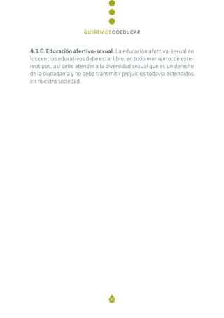 4.3.E. Educación afectivo-sexual. La educación afectiva-sexual en
los centros educativos debe estar libre, en todo momento, de este-
reotipos, así debe atender a la diversidad sexual que es un derecho
de la ciudadanía y no debe transmitir prejuicios todavía extendidos
en nuestra sociedad.
35
QUEREMOSCOEDUCAR
 