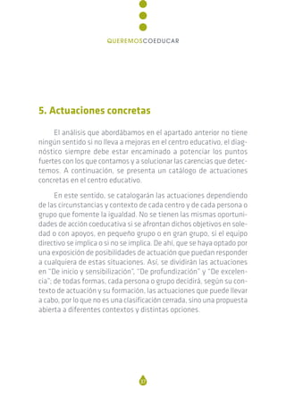 5. Actuaciones concretas
El análisis que abordábamos en el apartado anterior no tiene
ningún sentido si no lleva a mejoras en el centro educativo, el diag-
nóstico siempre debe estar encaminado a potenciar los puntos
fuertes con los que contamos y a solucionar las carencias que detec-
temos. A continuación, se presenta un catálogo de actuaciones
concretas en el centro educativo.
En este sentido, se catalogarán las actuaciones dependiendo
de las circunstancias y contexto de cada centro y de cada persona o
grupo que fomente la igualdad. No se tienen las mismas oportuni-
dades de acción coeducativa si se afrontan dichos objetivos en sole-
dad o con apoyos, en pequeño grupo o en gran grupo, si el equipo
directivo se implica o si no se implica. De ahí, que se haya optado por
una exposición de posibilidades de actuación que puedan responder
a cualquiera de estas situaciones. Así, se dividirán las actuaciones
en “De inicio y sensibilización”, “De profundización” y “De excelen-
cia”; de todas formas, cada persona o grupo decidirá, según su con-
texto de actuación y su formación, las actuaciones que puede llevar
a cabo, por lo que no es una clasificación cerrada, sino una propuesta
abierta a diferentes contextos y distintas opciones.
37
QUEREMOSCOEDUCAR
 