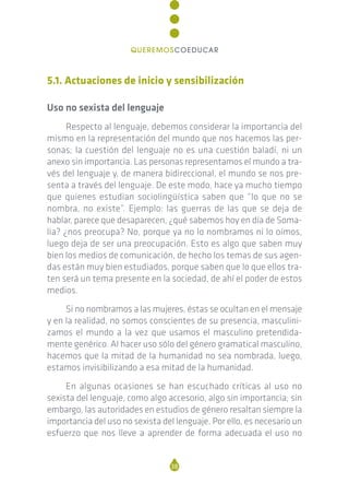 5.1. Actuaciones de inicio y sensibilización
Uso no sexista del lenguaje
Respecto al lenguaje, debemos considerar la importancia del
mismo en la representación del mundo que nos hacemos las per-
sonas; la cuestión del lenguaje no es una cuestión baladí, ni un
anexo sin importancia. Las personas representamos el mundo a tra-
vés del lenguaje y, de manera bidireccional, el mundo se nos pre-
senta a través del lenguaje. De este modo, hace ya mucho tiempo
que quienes estudian sociolingüística saben que “lo que no se
nombra, no existe”. Ejemplo: las guerras de las que se deja de
hablar, parece que desaparecen, ¿qué sabemos hoy en día de Soma-
lia? ¿nos preocupa? No, porque ya no lo nombramos ni lo oímos,
luego deja de ser una preocupación. Esto es algo que saben muy
bien los medios de comunicación, de hecho los temas de sus agen-
das están muy bien estudiados, porque saben que lo que ellos tra-
ten será un tema presente en la sociedad, de ahí el poder de estos
medios.
Si no nombramos a las mujeres, éstas se ocultan en el mensaje
y en la realidad, no somos conscientes de su presencia, masculini-
zamos el mundo a la vez que usamos el masculino pretendida-
mente genérico. Al hacer uso sólo del género gramatical masculino,
hacemos que la mitad de la humanidad no sea nombrada, luego,
estamos invisibilizando a esa mitad de la humanidad.
En algunas ocasiones se han escuchado críticas al uso no
sexista del lenguaje, como algo accesorio, algo sin importancia; sin
embargo, las autoridades en estudios de género resaltan siempre la
importancia del uso no sexista del lenguaje. Por ello, es necesario un
esfuerzo que nos lleve a aprender de forma adecuada el uso no
38
QUEREMOSCOEDUCAR
 