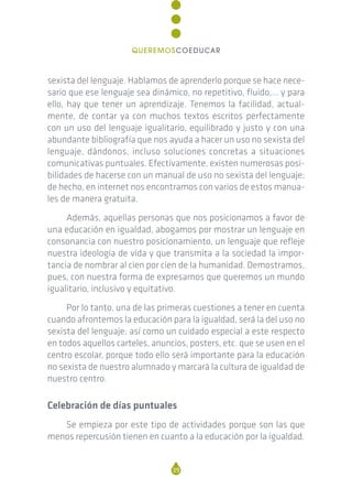 sexista del lenguaje. Hablamos de aprenderlo porque se hace nece-
sario que ese lenguaje sea dinámico, no repetitivo, fluido,… y para
ello, hay que tener un aprendizaje. Tenemos la facilidad, actual-
mente, de contar ya con muchos textos escritos perfectamente
con un uso del lenguaje igualitario, equilibrado y justo y con una
abundante bibliografía que nos ayuda a hacer un uso no sexista del
lenguaje, dándonos, incluso soluciones concretas a situaciones
comunicativas puntuales. Efectivamente, existen numerosas posi-
bilidades de hacerse con un manual de uso no sexista del lenguaje;
de hecho, en internet nos encontramos con varios de estos manua-
les de manera gratuita.
Además, aquellas personas que nos posicionamos a favor de
una educación en igualdad, abogamos por mostrar un lenguaje en
consonancia con nuestro posicionamiento, un lenguaje que refleje
nuestra ideología de vida y que transmita a la sociedad la impor-
tancia de nombrar al cien por cien de la humanidad. Demostramos,
pues, con nuestra forma de expresarnos que queremos un mundo
igualitario, inclusivo y equitativo.
Por lo tanto, una de las primeras cuestiones a tener en cuenta
cuando afrontemos la educación para la igualdad, será la del uso no
sexista del lenguaje; así como un cuidado especial a este respecto
en todos aquellos carteles, anuncios, posters, etc. que se usen en el
centro escolar, porque todo ello será importante para la educación
no sexista de nuestro alumnado y marcará la cultura de igualdad de
nuestro centro.
Celebración de días puntuales
Se empieza por este tipo de actividades porque son las que
menos repercusión tienen en cuanto a la educación por la igualdad.
39
QUEREMOSCOEDUCAR
 