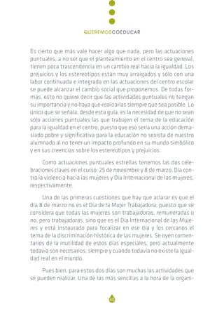 Es cierto que más vale hacer algo que nada, pero las actuaciones
puntuales, a no ser que el planteamiento en el centro sea general,
tienen poca trascendencia en un cambio real hacia la igualdad. Los
prejuicios y los estereotipos están muy arraigados y sólo con una
labor continuada e integrada en las actuaciones del centro escolar
se puede alcanzar el cambio social que proponemos. De todas for-
mas, esto no quiere decir que las actividades puntuales no tengan
su importancia y no haya que realizarlas siempre que sea posible. Lo
único que se señala, desde esta guía, es la necesidad de que no sean
sólo acciones puntuales las que trabajen el tema de la educación
para la igualdad en el centro, puesto que eso sería una acción dema-
siado pobre y significativa para la educación no sexista de nuestro
alumnado al no tener un impacto profundo en su mundo simbólico
y en sus creencias sobre los estereotipos y prejuicios.
Como actuaciones puntuales estrellas tenemos las dos cele-
braciones claves en el curso: 25 de noviembre y 8 de marzo, Día con-
tra la violencia hacia las mujeres y Día Internacional de las mujeres,
respectivamente.
Una de las primeras cuestiones que hay que aclarar es que el
día 8 de marzo no es el Día de la Mujer Trabajadora, puesto que se
considera que todas las mujeres son trabajadoras, remuneradas o
no, pero trabajadoras, sino que es el Día Internacional de las Muje-
res y está instaurado para focalizar en ese día y los cercanos el
tema de la discriminación histórica de las mujeres. Se oyen comen-
tarios de la inutilidad de estos días especiales, pero actualmente
todavía son necesarios, siempre y cuando todavía no existe la igual-
dad real en el mundo.
Pues bien, para estos dos días son muchas las actividades que
se pueden realizar. Una de las más sencillas a la hora de la organi-
40
QUEREMOSCOEDUCAR
 