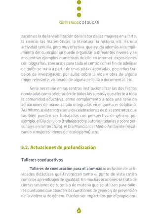 zación es la de la visibilización de la labor de las mujeres en el arte,
la ciencia, las matemáticas, la literatura, la historia, etc. Es una
actividad sencilla, pero muy efectiva, que ayuda además al cumpli-
miento del currículo. Se puede organizar a diferentes niveles y se
encuentran ejemplos numerosos de ello en internet: exposiciones
con biografías, concursos para todo el centro con el fin de adivinar
de quién se trata a partir de unas pistas aportadas, pequeños tra-
bajos de investigación por aulas sobre la vida y obra de alguna
mujer relevante, visionado de alguna película o documental, etc.
Sería necesario en los centros institucionalizar las dos fechas
nombradas como celebración de todos los cursos y que afecte a toda
la comunidad educativa, como complemento a toda una serie de
actuaciones de mayor calado integradas en el quehacer cotidiano.
Así mismo, existen otra serie de celebraciones de días concretos que
también pueden ser trabajados con perspectiva de género; por
ejemplo, el Día del Libro (trabajos sobre autoras literarias y sobre per-
sonajes en la literatura), el Día Mundial del Medio Ambiente (resal-
tando a mujeres líderes del ecologismo), etc.
5.2. Actuaciones de profundización
Talleres coeducativos
Talleres de coeducación para el alumnado: inclusión de acti-
vidades didácticas que favorezcan tanto el punto de vista crítico
como los aprendizajes de igualdad. En muchas ocasiones se trata de
ciertas sesiones de tutoría o de materia que se utilizan para talle-
res puntuales que aborden las cuestiones de género y de prevención
de la violencia de género. Pueden ser impartidos por el propio pro-
41
QUEREMOSCOEDUCAR
 