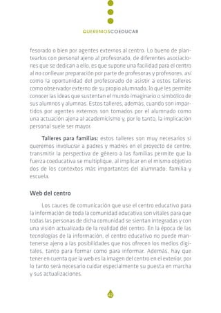 fesorado o bien por agentes externos al centro. Lo bueno de plan-
tearlos con personal ajeno al profesorado, de diferentes asociacio-
nes que se dedican a ello, es que supone una facilidad para el centro
al no conllevar preparación por parte de profesoras y profesores, así
como la oportunidad del profesorado de asistir a estos talleres
como observador externo de su propio alumnado, lo que les permite
conocer las ideas que sustentan el mundo imaginario o simbólico de
sus alumnos y alumnas. Estos talleres, además, cuando son impar-
tidos por agentes externos son tomados por el alumnado como
una actuación ajena al academicismo y, por lo tanto, la implicación
personal suele ser mayor.
Talleres para familias: estos talleres son muy necesarios si
queremos involucrar a padres y madres en el proyecto de centro;
transmitir la perspectiva de género a las familias permite que la
fuerza coeducativa se multiplique, al implicar en el mismo objetivo
dos de los contextos más importantes del alumnado: familia y
escuela.
Web del centro
Los cauces de comunicación que use el centro educativo para
la información de toda la comunidad educativa son vitales para que
todas las personas de dicha comunidad se sientan integradas y con
una visión actualizada de la realidad del centro. En la época de las
tecnologías de la información, el centro educativo no puede man-
tenerse ajeno a las posibilidades que nos ofrecen los medios digi-
tales, tanto para formar como para informar. Además, hay que
tener en cuenta que la web es la imagen del centro en el exterior, por
lo tanto será necesario cuidar especialmente su puesta en marcha
y sus actualizaciones.
42
QUEREMOSCOEDUCAR
 