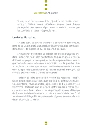 • Tener en cuenta como uno de los ejes de la orientación acadé-
mica y profesional la centralidad en el empleo, que es básica
para que las personas consigan una autonomía económica que
las convierta en seres independientes.
Unidades didácticas
En este caso, se estaría tratando la concreción del currículo,
pero no de una manera globalizada y sistemática, que correspon-
dería al nivel de excelencia que se expondrá después.
En este nivel intermedio, se podrían confeccionar algunas uni-
dades didácticas puntuales que trataran temas de interés, dentro
del currículo propio de la asignatura y de la programación de aula, y
que centrarán sus objetivos en la educación para la igualdad. Son
actuaciones puntuales que aprovechan el tema que se esté tratando
en el aula para introducir la igualdad y el análisis de estereotipos, así
como la prevención de la violencia de género.
También es cierto que no siempre se hace necesario la elabo-
ración de unidades didácticas, puesto que a día de hoy se encuen-
tran en internet muchas unidades didácticas, de diferentes niveles
y diferentes materias, que se pueden contextualizar al centro edu-
cativo concreto. De esta forma, se simplifica el trabajo y el tiempo
dedicado a la elaboración desde cero de una unidad didáctica. En el
apartado de Bibliografía, se presentarán algunos ejemplos de uni-
dades didácticas concretas.
46
QUEREMOSCOEDUCAR
 