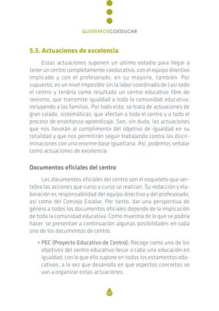 5.3. Actuaciones de excelencia
Estas actuaciones suponen un último estadio para llegar a
tener un centro completamente coeducativo, con el equipo directivo
implicado y con el profesorado, en su mayoría, también. Por
supuesto, es un nivel imposible sin la labor coordinada de casi todo
el centro y tendría como resultado un centro educativo libre de
sexismo, que transmite igualdad a toda la comunidad educativa,
incluyendo a las familias. Por todo esto, se trata de actuaciones de
gran calado, sistemáticas, que afectan a todo el centro y a todo el
proceso de enseñanza-aprendizaje. Son, sin duda, las actuaciones
que nos llevarán al cumplimento del objetivo de igualdad en su
totalidad y que nos permitirán seguir trabajando contra las discri-
minaciones con una enorme base igualitaria. Así, podemos señalar
como actuaciones de excelencia:
Documentos oficiales del centro
Los documentos oficiales del centro son el esqueleto que ver-
tebra las acciones que curso a curso se realizan. Su redacción y ela-
boración es responsabilidad del equipo directivo y del profesorado,
así como del Consejo Escolar. Por tanto, dar una perspectiva de
género a todos los documentos oficiales depende de la implicación
de toda la comunidad educativa. Como muestra de lo que se podría
hacer, se presentan a continuación algunas posibilidades en cada
uno de los documentos de centro.
• PEC (Proyecto Educativo de Centro): Recoge como uno de los
objetivos del centro educativo llevar a cabo una educación en
igualdad, con lo que ello supone en todos los estamentos edu-
cativos, a la vez que desarrolla en qué aspectos concretos se
van a organizar estas actuaciones.
47
QUEREMOSCOEDUCAR
 