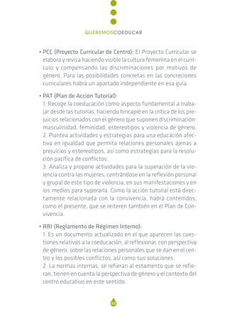 • PCC (Proyecto Curricular de Centro): El Proyecto Curricular se
elabora y revisa haciendo visible la cultura femenina en el currí-
culo y compensando las discriminaciones por motivos de
género. Para las posibilidades concretas en las concreciones
curriculares habrá un apartado independiente en esa guía.
• PAT (Plan de Acción Tutorial):
1. Recoge la coeducación como aspecto fundamental a traba-
jar desde las tutorías, haciendo hincapié en la crítica de los pre-
juicios relacionados con el género que suponen discriminación:
masculinidad, feminidad, estereotipos y violencia de género.
2. Plantea actividades y estrategias para una educación afec-
tiva en igualdad que permita relaciones personales ajenas a
prejuicios y estereotipos, así como estrategias para la resolu-
ción pacífica de conflictos.
3. Analiza y propone actividades para la superación de la vio-
lencia contra las mujeres, centrándose en la reflexión personal
y grupal de este tipo de violencia, en sus manifestaciones y en
los medios para superarla. Como la acción tutorial está direc-
tamente relacionada con la convivencia, habrá contenidos,
como el presente, que se reiteren también en el Plan de Con-
vivencia.
• RRI (Reglamento de Régimen Interno):
1. Es un documento actualizado en el que aparecen las cues-
tiones relativas a la coeducación, al reflexionar, con perspectiva
de género, sobre las relaciones personales que se dan en el cen-
tro y los posibles conflictos, así como sus soluciones.
2. La normas internas, se refieran al estamento que se refie-
ran, tienen en cuenta la perspectiva de género y el contexto del
centro educativo en este sentido.
48
QUEREMOSCOEDUCAR
 