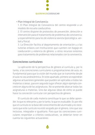 • Plan Integral de Convivencia:
1. El Plan Integral de Convivencia del centro responde a un
modelo de escuela coeducativa.
2. El centro dispone de protocolos de prevención, detección e
intervención para el tratamiento de problemas de convivencia;
y especialmente para los de violencia sexista (psicológica, ver-
bal y física).
3. La Dirección facilita al departamento de orientación y a las
tutorías enlaces con instituciones que cuenten con bagaje en
coeducación y violencia de género, u otros recursos externos
para tratamiento de problemas relacionados con la convivencia.
Concreciones curriculares
La aplicación de la perspectiva de género al currículo y, por lo
tanto, a las concreciones curriculares o programaciones de aula, es
fundamental para que la visión del mundo que se transmite desde
el aula no sea androcéntrica. En este apartado, primero se expondrán
algunas actuaciones generales que pueden ser aplicadas a todas las
materias o áreas, para en segundo lugar ofrecer algún ejemplo con-
creto en alguna de las asignaturas. No se pretende abarcar todas las
asignaturas o materias, sino dar algunas ideas de cómo se puede
hacer la concreción curricular con perspectiva de género.
El currículo de cada materia constituye lo que se debe apren-
der, lo que es relevante y, por lo tanto, lo que es evaluable. Es por ello
que el currículo es la base del conocimiento del alumnado y es nece-
sario que este currículo no esté sesgado por el género, sino que sea
inclusivo, integrador e igualitario. Para que las concreciones curri-
culares respondan a criterios coeducativos, se deberían tener en
cuenta las siguientes actuaciones:
49
QUEREMOSCOEDUCAR
 