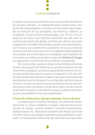 no puede ser vista exclusivamente como una sucesión de batallas,
de victorias y derrotas, un catálogo de tierras conquistadas y bio-
grafías de conquistadores. La historia social es básica para enten-
der la evolución de las sociedades: los derechos y deberes, la
ciudadanía, la base económica de cada época, etc. Por eso, en cual-
quiera de las épocas que estemos estudiando hay que tener en
cuenta la perspectiva de género, de forma que demos una visión
completa de la sociedad. Por ejemplo, cuando se estudia la Revolu-
ción Francesa y la cuestión de la ciudadanía, no hay que olvidar el
estudio de las diferencias de acceso a la ciudadanía dependiendo del
sexo, puesto que en esta época no se abogó por una ciudadanía de
las mujeres, así habría que señalar la figura de Olympe de Gouges
y su aportación a los derechos de la mitad de la humanidad.
Del mismo modo, cuando se tratan temas referidos al derecho
al voto, hay que poner de relieve las actuaciones y documentos del
movimiento sufragista; así como el papel del feminismo en la con-
secución de derechos para las mujeres a lo largo del S. XIX, XX y XXI.
La comparación entre diferentes épocas hace que el alumnado vea
claramente el camino trazado en la consideración social de mujeres
y varones, se hacen conscientes de que los derechos no han sido pro-
ducto de la suerte o del devenir natural de los siglos, sino de la acción
de personas concretas y movimientos sociales y políticos que lucha-
ron por una ciudadanía más justa y equilibrada.
Ciencias de la Naturaleza. Biología y Geología. Física y Química
La alfabetización científica constituye una dimensión funda-
mental de la cultura ciudadana: ecología, creacionismo/ciencia,
fuentes de energía, avances médicos e intereses farmacéuticos,
biología/cultura, etc. Todas estas cuestiones son debates que están
a la orden del día y que ayudan a entender nuestra sociedad y su evo-
lución. La búsqueda de información por parte del alumnado sobre
51
QUEREMOSCOEDUCAR
 
