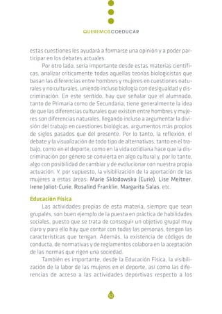 estas cuestiones les ayudará a formarse una opinión y a poder par-
ticipar en los debates actuales.
Por otro lado, sería importante desde estas materias científi-
cas, analizar críticamente todas aquellas teorías biologicistas que
basan las diferencias entre hombres y mujeres en cuestiones natu-
rales y no culturales, uniendo incluso biología con desigualdad y dis-
criminación. En este sentido, hay que señalar que el alumnado,
tanto de Primaria como de Secundaria, tiene generalmente la idea
de que las diferencias culturales que existen entre hombres y muje-
res son diferencias naturales, llegando incluso a argumentar la divi-
sión del trabajo en cuestiones biológicas, argumentos más propios
de siglos pasados que del presente. Por lo tanto, la reflexión, el
debate y la visualización de todo tipo de alternativas, tanto en el tra-
bajo, como en el deporte, como en la vida cotidiana hace que la dis-
criminación por género se convierta en algo cultural y, por lo tanto,
algo con posibilidad de cambiar y de evolucionar con nuestra propia
actuación. Y, por supuesto, la visibilización de la aportación de las
mujeres a estas áreas: Marie Sklodowska (Curie), Lise Meitner,
Irene Joliot-Curie, Rosalind Franklin, Margarita Salas, etc.
Educación Física
Las actividades propias de esta materia, siempre que sean
grupales, son buen ejemplo de la puesta en práctica de habilidades
sociales, puesto que se trata de conseguir un objetivo grupal muy
claro y para ello hay que contar con todas las personas, tengan las
características que tengan. Además, la existencia de códigos de
conducta, de normativas y de reglamentos colabora en la aceptación
de las normas que rigen una sociedad.
También es importante, desde la Educación Física, la visibili-
zación de la labor de las mujeres en el deporte, así como las dife-
rencias de acceso a las actividades deportivas respecto a los
52
QUEREMOSCOEDUCAR
 